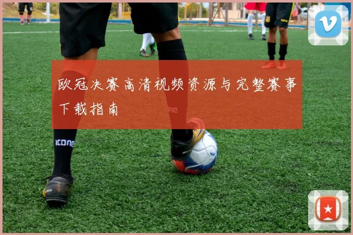 欧冠决赛高清视频资源与完整赛事下载指南