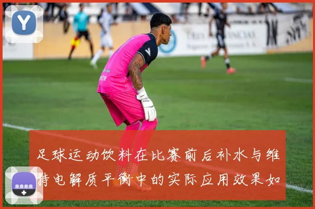 足球运动饮料在比赛前后补水与维持电解质平衡中的实际应用效果如何