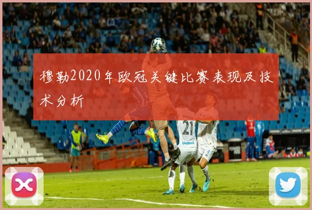 穆勒2020年欧冠关键比赛表现及技术分析