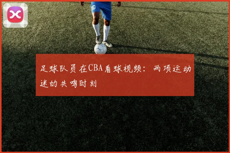 足球队员在CBA看球视频：两项运动迷的共鸣时刻