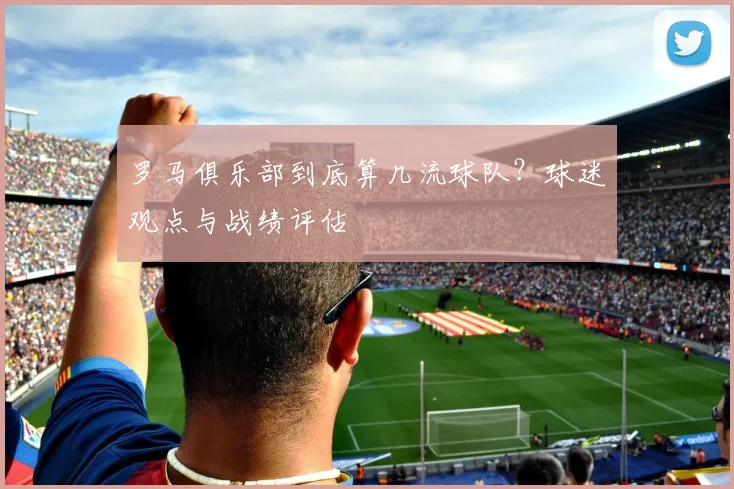 罗马俱乐部到底算几流球队？球迷观点与战绩评估