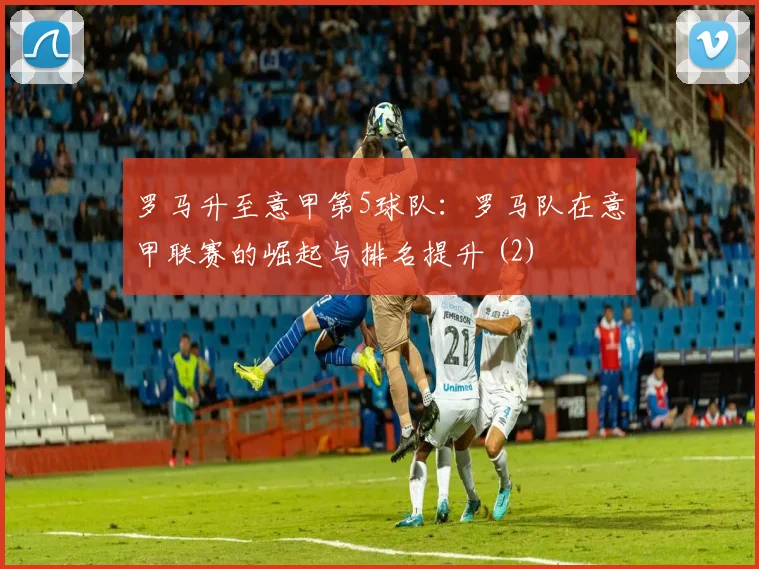 罗马升至意甲第5球队：罗马队在意甲联赛的崛起与排名提升 (2)